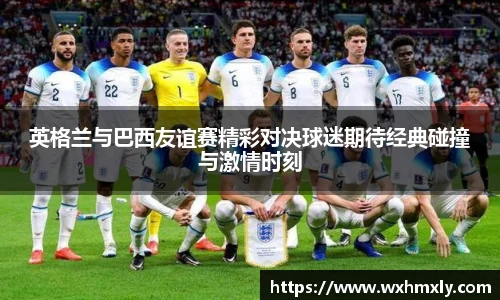英格兰与巴西友谊赛精彩对决球迷期待经典碰撞与激情时刻