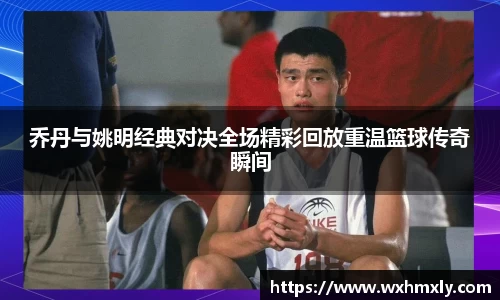 乔丹与姚明经典对决全场精彩回放重温篮球传奇瞬间