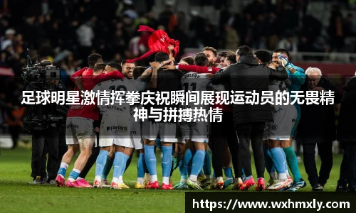 足球明星激情挥拳庆祝瞬间展现运动员的无畏精神与拼搏热情